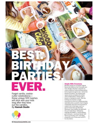 42 timeoutnewyorkk ds.com
PHOTOGRAPH:LUCYSCHAEFFER
Forget vanilla, cookie-
cutter celebrations—
these unique NYC bashes
will stick with your kids
long after they blow
out the candles.
By Hannah Doolin
Ample Hills Creamery
Besides doling out incredible original
flavors like Mexican Hot Chocolate and
Toxic Sludge, Brooklyn’s favorite ice
cream emporium hosts birthday parties
that are good enough to eat—and at the
Gowanus location, the rooftop party
space comes complete with stellar
views of Manhattan. Partyers get a
lesson in making ice cream, then the
birthday kid chooses a single
concoction to churn on a stationary bike
(adorable photo- op alert!). Each kid gets
a keepsake shot that can be printed on
a place mat or tote bag, or put in a
picture frame they can decorate.
Afterward, fresh waffles are piled with
the just-made flavor, followed by
toppings like M&M’s, marshmallows,
gummy bears—and brain freeze! 305
Nevins St,Brooklyn (347-725-4061,
amplehills.com).Prices start at $575
for 20 children.
BEST.
BIRTHDAY
PARTIES.
EVER.
 