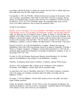 proceedings; and that the motion to exclude the movants from the T.R.O. is without legal basis
and would render moot the relief sought in the petition.
On September 3, 1992, the PVB filed a Petition-In-Intervention praying for the issuance of the
writs of certiorari and prohibition under Rule 65 of the Rules of Court in connection with the
issuance by respondent judge of several orders involving acts of liquidation of PVB even after
the effectivity of R.A. No. 7169. PVB further alleges that respondent judge clearly acted in
excess of or without jurisdiction when he issued the questioned orders.
We find for the petitioners.
Republic Act No. 7169 entitled "An Act To Rehabilitate The Philippine Veterans Bank Created
Under Republic Act No. 3518, Providing The Mechanisms Therefor, And For Other Purposes",
which was signed into law by President Corazon C. Aquino on January 2, 1992 and which was
published in the Official Gazette on February 24, 1992, provides in part for the reopening of the
Philippine Veterans Bank together with all its branches within the period of three (3) years from
the date of the reopening of the head office.7 The law likewise provides for the creation of a
rehabilitation committee in order to facilitate the implementation of the provisions of the same.8
Pursuant to said R.A. No. 7169, the Rehabilitation Committee submitted the proposed
Rehabilitation Plan of the PVB to the Monetary Board for its approval. Meanwhile, PVB filed a
Motion to Terminate Liquidation of Philippine Veterans Bank dated March 13, 1992 with the
respondent judge praying that the liquidation proceedings be immediately terminated in view of
the passage of R.A. No. 7169.
On April 10, 1992, the Monetary Board issued Monetary Board Resolution No. 348 which
approved the Rehabilitation Plan submitted by the Rehabilitaion Committee.
Thereafter, the Monetary Board issued a Certificate of Authority allowing PVB to reopen.
On June 3, 1992, the liquidator filed A Motion for the Termination of the Liquidation
Proceedings of the Philippine Veterans Bank with the respondent judge.
As stated above, the Court, in a Resolution dated June 8, 1992, issued a temporary restraining
order in the instant case restraining respondent judge from further proceeding with the
liquidation of PVB.
On August 3, 1992, the Philippine Veterans Bank opened its doors to the public and started
regular banking operations.
Clearly, the enactment of Republic Act No. 7169, as well as the subsequent developments has
rendered the liquidation court functus officio. Consequently, respondent judge has been stripped
of the authority to issue orders involving acts of liquidation.
 