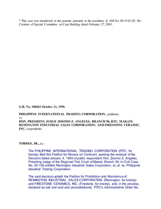 * This case was transferred to the ponente pursuant to the resolution in AM No. 00-9-03-SC. Re:
Creation of Special Committee on Case Backlog dated February 27, 2001.
G.R. No. 108461 October 21, 1996
PHILIPPINE INTERNATIONAL TRADING CORPORATION, petitioner,
vs.
HON. PRESIDING JUDGE ZOSIMO Z. ANGELES, BRANCH 58, RTC, MAKATI;
REMINGTON INDUSTRIAL SALES CORPORATION; AND FIRESTONE CERAMIC,
INC., respondents.
TORRES, JR., J.:p
The PHILIPPINE INTERNATIONAL TRADING CORPORATION (PITC, for
brevity) filed this Petition for Review on Certiorari, seeking the reversal of the
Decision dated January 4, 1993 of public respondent Hon. Zosimo Z. Angeles,
Presiding Judge of the Regional Trial Court of Makati, Branch 58, in Civil Case
No. 92-158 entitled Remington Industrial Sales Corporation, et. al. vs. Philippine
Industrial Trading Corporation.
The said decision upheld the Petition for Prohibition and Mandamus of
REMINGTON INDUSTRIAL SALES CORPORATION (Remington, for brevity)
and FIRESTONE CERAMICS, INC. (Firestone, for brevity), and, in the process,
declared as null and void and unconstitutional, PITC's Administrative Order No.
 