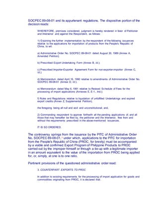 SOCPEC 89-08-01 and its appurtenant regulations. The dispositive portion of the
decision reads:
WHEREFORE, premises considered, judgment is hereby rendered in favor of Petitioner
and Intervenor and against the Respondent, as follows:
1) Enjoining the further implementation by the respondent of the following issuances
relative to the applications for importation of products from the People's Republic of
China, to wit:
a) Administrative Order No. SOCPEC 89-08-01 dated August 30, 1989 (Annex A,
Amended Petition);
b) Prescribed Export Undertaking Form (Annex B, Id.);
c) Prescribed Importer-Exporter Agreement Form for non-exporter-importer (Annex C,
Id.);
d) Memorandum dated April 16, 1990 relative to amendments of Administrative Order No.
SOCPEC 89-08-01 (Annex D, Id.);
e) Memorandum dated May 6, 1991 relative to Revised Schedule of Fees for the
processing of import applications (Annexes E, E-1., Ind.);
f) Rules and Regulations relative to liquidation of unfulfilled Undertakings and expired
export credits (Annex Z, Supplemental Petition),
the foregoing being all null and void and unconstitutional; and,
2) Commanding respondent to approve forthwith all the pending applications of, and all
those that may hereafter be filed by, the petitioner and the Intervenor, free from and
without the requirements prescribed in the above-mentioned issuances.
IT IS SO ORDERED.
The controversy springs from the issuance by the PITC of Administrative Order
No. SOCPEC 89-08-01, 1 under which, applications to the PITC for importation
from the People's Republic of China (PROC, for brevity) must be accompanied
by a viable and confirmed Export Program of Philippine Products to PROC
carried out by the improper himself or through a tie-up with a legitimate importer
in an amount equivalent to the value of the importation from PROC being applied
for, or, simply, at one is to one ratio.
Pertinent provisions of the questioned administrative order read:
3. COUNTERPART EXPORTS TO PROC
In addition to existing requirements for the processing of import application for goods and
commodities originating from PROC, it is declared that:
 