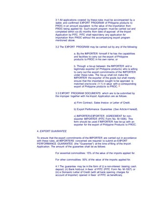 3.1 All applications covered by these rules must be accompanied by a
viable and confirmed EXPORT PROGRAM of Philippine products to
PROC in an amount equivalent to the value of the importation from
PROC being applied for. Such export program must be carried out and
completed within six (6) months from date of approval of the Import
Application by PITC. PITC shall reject/deny any application for
importation from PROC without the accompanying export program
mentioned above.
3.2 The EXPORT PROGRAM may be carried out by any of the following:
a. By the IMPORTER himself if he has the capabilities
and facilities to carry out the export of Philippine
products to PROC in his own name; or
b. Through a tie-up between the IMPORTER and a
legitimate exporter (of Philippine products) who is willing
to carry out the export commitments of the IMPORTER
under these rules. The tie-up shall not make the
IMPORTER the exporter of the goods but shall merely
ensure that the importation sought to be approved is
matched one-to-one (1:1) in value with a corresponding
export of Philippine products to PROC. 2
3.3 EXPORT PROGRAM DOCUMENTS which are to be submitted by
the improper together with his Import Application are as follows:
a) Firm Contract, Sales Invoice or Letter of Credit.
b) Export Performance Guarantee (See Article 4 hereof).
c) IMPORTER-EXPORTER AGREEMENT for non-
exporter IMPORTER (PITC Form No. M-1006). This
form should be used if IMPORTER has tie-up with an
exporter for the export of Philippine Products to PROC.
4. EXPORT GUARANTEE
To ensure that the export commitments of the IMPORTER are carried out in accordance
with these rules, all IMPORTERS concerned are required to submit an EXPORT
PERFORMANCE GUARANTEE (the "Guarantee") at the time of filing of the Import
Application. The amount of the guarantee shall be as follows:
For essential commodities: 15% of the value of the imports applied for.
For other commodities: 50% of the value of the imports applied for.
4.1 The guarantee may be in the form of (i) a non-interest bearing cash
deposit; (ii) Bank hold-out in favor of PITC (PITC Form No. M-1007) or
(iii) a Domestic Letter of Credit (with all bank opening charges for
account of Importer) opened in favor of PITC as beneficiary.
 