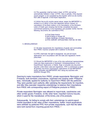 4.2 The guarantee shall be made in favor of PITC and will be
automatically forfeited in favor of PITC, fully or partially, if the required
export program is not completed by the importer within six (6) months
from date of approval of the Import Application.
4.3 Within the six (6) months period above stated, the IMPORTER is
entitled to a (i) refund of the cash deposited without interest; (ii)
cancellation of the Bank holdout or (iii) Cancellation of the Domestic
Letter of Credit upon showing that he has completed the export
commitment pertaining to his importation and provided further that the
following documents are submitted to PITC:
a) Final Sales Invoice
b) Bill of lading or Airway bill
c) Bank Certificate of Inward Remittance
d) PITC EXPORT APPLICATION FOR NO. M-1005
5. MISCELLANEOUS
5.1 All other requirements for importations of goods and commodities
from PROC must be complied with in addition to the above.
5.2 PITC shall have the right to disapprove any and all import
applications not in accordance with the rules and regulations herein
prescribed.
5.3 Should the IMPORTER or any of his duly authorized representatives
make any false statements or fraudulent misrepresentations in the
Import/Export Application, or falsify, forge or simulate any document
required under these rules and regulations, PITC is authorized to reject
all pending and future import/export applications of said IMPORTER
and/or disqualify said IMPORTER from doing any business with
SOCPEC through PITC.
Desiring to make importations from PROC, private respondents Remington and
Firestone, both domestic corporations, organized and existing under Philippine
laws, individually applied for authority to import from PROC with the petitioner.
They were granted such authority after satisfying the requirements for importers,
and after they executed respective undertakings to balance their importations
from PROC with corresponding export of Philippine products to PROC.
Private respondent Remington was allowed to import tools, machineries and
other similar goods. Firestone, on the other hand, imported Calcine Vauxite,
which it used for the manufacture of fire bricks, one of its products.
Subsequently, for failing to comply with their undertakings to submit export
credits equivalent to the value of their importations, further import applications
were withheld by petitioner PITC from private respondents, such that the latter
were both barred from importing goods from PROC. 3
 
