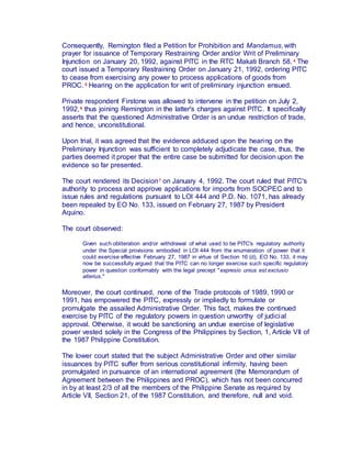 Consequently, Remington filed a Petition for Prohibition and Mandamus, with
prayer for issuance of Temporary Restraining Order and/or Writ of Preliminary
Injunction on January 20, 1992, against PITC in the RTC Makati Branch 58. 4 The
court issued a Temporary Restraining Order on January 21, 1992, ordering PITC
to cease from exercising any power to process applications of goods from
PROC. 5 Hearing on the application for writ of preliminary injunction ensued.
Private respondent Firstone was allowed to intervene in the petition on July 2,
1992,6 thus joining Remington in the latter's charges against PITC. It specifically
asserts that the questioned Administrative Order is an undue restriction of trade,
and hence, unconstitutional.
Upon trial, it was agreed that the evidence adduced upon the hearing on the
Preliminary Injunction was sufficient to completely adjudicate the case, thus, the
parties deemed it proper that the entire case be submitted for decision upon the
evidence so far presented.
The court rendered its Decision7 on January 4, 1992. The court ruled that PITC's
authority to process and approve applications for imports from SOCPEC and to
issue rules and regulations pursuant to LOI 444 and P.D. No. 1071, has already
been repealed by EO No. 133, issued on February 27, 1987 by President
Aquino.
The court observed:
Given such obliteration and/or withdrawal of what used to be PITC's regulatory authority
under the Special provisions embodied in LOI 444 from the enumeration of power that it
could exercise effective February 27, 1987 in virtue of Section 16 (d), EO No. 133, it may
now be successfully argued that the PITC can no longer exercise such specific regulatory
power in question conformably with the legal precept "expresio unius est exclusio
alterius."
Moreover, the court continued, none of the Trade protocols of 1989, 1990 or
1991, has empowered the PITC, expressly or impliedly to formulate or
promulgate the assailed Administrative Order. This fact, makes the continued
exercise by PITC of the regulatory powers in question unworthy of judicial
approval. Otherwise, it would be sanctioning an undue exercise of legislative
power vested solely in the Congress of the Philippines by Section, 1, Article VII of
the 1987 Philippine Constitution.
The lower court stated that the subject Administrative Order and other similar
issuances by PITC suffer from serious constitutional infirmity, having been
promulgated in pursuance of an international agreement (the Memorandum of
Agreement between the Philippines and PROC), which has not been concurred
in by at least 2/3 of all the members of the Philippine Senate as required by
Article VII, Section 21, of the 1987 Constitution, and therefore, null and void.
 
