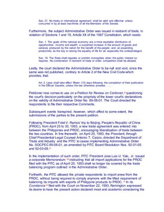 Sec. 21. No treaty or international agreement shall be valid and effective unless
concurred in by at least two-thirds of all the Members of the Senate.
Furthermore, the subject Administrative Order was issued in restraint of trade, in
violation of Sections 1 and 19, Article XII of the 1987 Constitution, which reads:
Sec. 1. The goals of the national economy are a more equitable distribution of
opportunities, income and wealth; a sustained increase in the amount of goods and
services produced by the nation for the benefit of the people; and, an expanding
productivity as the key to raising the equality of life for all, especially the underprivileged.
Sec. 19. The State shall regulate or prohibit monopolies when the public interest so
requires. No combination in restraint of trade or unfair competition shall be allowed.
Lastly, the court declared the Administrative Order to be null and void, since the
same was not published, contrary to Article 2 of the New Civil Code which
provides, that:
Art. 2. Laws shall take effect fifteen (15) days following the completion of their publication
in the Official Gazette, unless the law otherwise provides. . . .
Petitioner now comes to use on a Petition for Review on Certiorari, 8 questioning
the court's decision particularly on the propriety of the lower court's declarations
on the validity of Administrative Order No. 89-08-01. The Court directed the
respondents to file their respective Comments.
Subsequent events transpired, however, which affect to some extent, the
submissions of the parties to the present petition.
Following President Fidel V. Ramos' trip to Beijing, People's Republic of China
(PROC), from April 25 to 30, 1993, a new trade agreement was entered into
between the Philippines and PROC, encouraging liberalization of trade between
the two countries. In line therewith, on April 20, 1993, the President, through
Chief Presidential Legal Counsel Antonio T. Carpio, directed the Department of
Trade and Industry and the PITC to cease implementing Administrative Order
No. SOCPEC 89-08-01, as amended by PITC Board Resolution Nos. 92-01-05
and 92-03-08. 9
In the implementation of such order, PITC President Jose Luis U. Yulo, Jr. issued
a corporate Memorandum 10 instructing that all import applications for the PROC
filed with the PITC as of April 20, 1993 shall no longer be covered by the trade
balancing program outlined in the Administrative Order.
Forthwith, the PITC allowed the private respondents to import anew from the
PROC, without being required to comply anymore with the lifted requirement of
balancing its imports with exports of Philippine products to PROC. 11 In its
Constancia12 filed with the Court on November 22, 1993, Remington expressed
its desire to have the present action declared moot and academic considering the
 