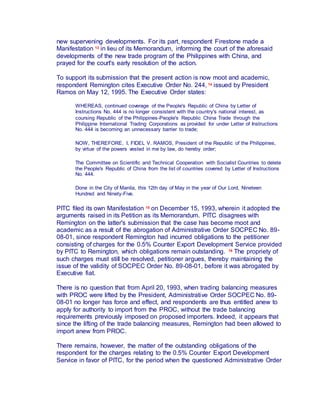 new supervening developments. For its part, respondent Firestone made a
Manifestation 13 in lieu of its Memorandum, informing the court of the aforesaid
developments of the new trade program of the Philippines with China, and
prayed for the court's early resolution of the action.
To support its submission that the present action is now moot and academic,
respondent Remington cites Executive Order No. 244, 14 issued by President
Ramos on May 12, 1995. The Executive Order states:
WHEREAS, continued coverage of the People's Republic of China by Letter of
Instructions No. 444 is no longer consistent with the country's national interest, as
coursing Republic of the Philippines-People's Republic China Trade through the
Philippine International Trading Corporations as provided for under Letter of Instructions
No. 444 is becoming an unnecessary barrier to trade;
NOW, THEREFORE, I, FIDEL V. RAMOS, President of the Republic of the Philippines,
by virtue of the powers vested in me by law, do hereby order;
The Committee on Scientific and Technical Cooperation with Socialist Countries to delete
the People's Republic of China from the list of countries covered by Letter of Instructions
No. 444.
Done in the City of Manila, this 12th day of May in the year of Our Lord, Nineteen
Hundred and Ninety-Five.
PITC filed its own Manifestation 15 on December 15, 1993, wherein it adopted the
arguments raised in its Petition as its Memorandum. PITC disagrees with
Remington on the latter's submission that the case has become moot and
academic as a result of the abrogation of Administrative Order SOCPEC No. 89-
08-01, since respondent Remington had incurred obligations to the petitioner
consisting of charges for the 0.5% Counter Export Development Service provided
by PITC to Remington, which obligations remain outstanding. 16 The propriety of
such charges must still be resolved, petitioner argues, thereby maintaining the
issue of the validity of SOCPEC Order No. 89-08-01, before it was abrogated by
Executive fiat.
There is no question that from April 20, 1993, when trading balancing measures
with PROC were lifted by the President, Administrative Order SOCPEC No. 89-
08-01 no longer has force and effect, and respondents are thus entitled anew to
apply for authority to import from the PROC, without the trade balancing
requirements previously imposed on proposed importers. Indeed, it appears that
since the lifting of the trade balancing measures, Remington had been allowed to
import anew from PROC.
There remains, however, the matter of the outstanding obligations of the
respondent for the charges relating to the 0.5% Counter Export Development
Service in favor of PITC, for the period when the questioned Administrative Order
 