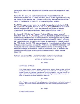 remained in effect. Is the obligation still subsisting, or are the respondents freed
from it?
To resolve this issue, we are tasked to consider the constitutionality of
Administrative Order No. SOCPEC 89-08-01, based on the arguments set up by
the parties in their Petition and Comment. In so doing, we must inquire into the
nature of the functions of the PITC, in the light of present realities.
The PITC is a government owned or controlled corporation created under P.D.
No. 25217 dated August 6, 1973. P.D. No. 1071, 18 issued on May 9, 1977 which
revised the provisions of P.D. 252. The purposes and powers of the said
governmental entity were enumerated under Section 5 and 6 thereof. 19
On August 9, 1976, the late President Ferdinand Marcos issued Letter of
Instruction (LOI) No. 444,20 directing, inter alia, that trade (export or import of all
commodities), whether direct or indirect, between the Philippines and any of the
Socialist and other Centrally Planned Economy Countries (SOCPEC), including
the People's Republic of China (PROC) shall be undertaken or coursed through
the PITC. Under the LOI, PITC was mandated to: 1) participate in all official trade
and economic discussions between the Philippines and SOCPEC; 2) adopt such
measures and issue such rules and regulations as may be necessary for the
effective discharge of its functions under its instructions; and, 3) undertake the
processing and approval of all applications for export to or import from the
SOCPEC.
Pertinent provisions of the Letter of Instruction are herein reproduced:
LETTER OF INSTRUCTION 444
xxx xxx xxx
II. CHANNELS OF TRADE
1. The trade, direct or indirect, between the Philippines and any of the Socialist and other
centrally-planned economy countries shall upon issuance hereof, be undertaken by or
coursed through the Philippine International Trading Corporation. This shall apply to the
export and import of all commodities of products including those specified for export or
import by expressly authorized government agencies.
xxx xxx xxx
4. The Philippine International Trading Corporation shall participate in all official trade and
economic discussions between the Philippines and other centrally-planned economy
countries.
xxx xxx xxx
V. SPECIAL PROVISIONS
 