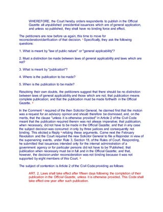 WHEREFORE, the Court hereby orders respondents to publish in the Official
Gazette all unpublished presidential issuances which are of general application,
and unless so published, they shall have no binding force and effect.
The petitioners are now before us again, this time to move for
reconsideration/clarification of that decision. 1 Specifically, they ask the following
questions:
1. What is meant by "law of public nature" or "general applicability"?
2. Must a distinction be made between laws of general applicability and laws which are
not?
3. What is meant by "publication"?
4. Where is the publication to be made?
5. When is the publication to be made?
Resolving their own doubts, the petitioners suggest that there should be no distinction
between laws of general applicability and those which are not; that publication means
complete publication; and that the publication must be made forthwith in the Official
Gazette. 2
In the Comment 3 required of the then Solicitor General, he claimed first that the motion
was a request for an advisory opinion and should therefore be dismissed, and, on the
merits, that the clause "unless it is otherwise provided" in Article 2 of the Civil Code
meant that the publication required therein was not always imperative; that publication,
when necessary, did not have to be made in the Official Gazette; and that in any case
the subject decision was concurred in only by three justices and consequently not
binding. This elicited a Reply 4 refuting these arguments. Came next the February
Revolution and the Court required the new Solicitor General to file a Rejoinder in view of
the supervening events, under Rule 3, Section 18, of the Rules of Court. Responding,
he submitted that issuances intended only for the internal administration of a
government agency or for particular persons did not have to be 'Published; that
publication when necessary must be in full and in the Official Gazette; and that,
however, the decision under reconsideration was not binding because it was not
supported by eight members of this Court. 5
The subject of contention is Article 2 of the Civil Code providing as follows:
ART. 2. Laws shall take effect after fifteen days following the completion of their
publication in the Official Gazette, unless it is otherwise provided. This Code shall
take effect one year after such publication.
 