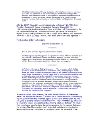 The Philippine International Trading Corporation shall adopt such measures and issue
such rules and regulations as may be necessary for the effective discharge of its
functions under these instructions. In this connection, the processing and approval of
applications for export to or import from the Socialist and other centrally-planned
economy countries shall, henceforth, be performed by the said Corporation. (Emphasis
ours)
After the EDSA Revolution, or more specifically on February 27, 1987, then
President Corazon C. Aquino promulgated Executive Order (EO) No.
13321 reorganizing the Department of Trade and Industry (DTI) empowering the
said department to be the "primary coordinative, promotive, facilitative and
regulatory arm of the government for the country's trade, industry and investment
activities" (Sec. 2, EO 133). The PITC was made one of DTI's line agencies. 22
The Executive Order reads in part:
EXECUTIVE ORDER NO. 133
xxx xxx xxx
Sec. 16. Line Corporate Agencies and Government Entities.
The following line corporate agencies and government entities defined in Section 9 (c) of
this Executive Order that will perform their specific regulatory functions, particularly
developmental responsibilities and specialized business activities in a manner consonant
with the Department mandate, objectives, policies, plans and programs:
xxx xxx xxx
d) Philippine International Trading Corporation. — This corporation, which shall be
supervised by the Undersecretary for International Trade, shall only engage in both
export and trading on new or non-traditional products and markets not normally pursued
by the private business sector; provide a wide range of export oriented auxiliary services
to the private sector; arrange for or establish comprehensive system and physical
facilities for handling the collection, processing, and distribution of cargoes and other
commodities; monitor or coordinate risk insurance services for existing institutions;
promote and organize, whenever warranted, production enterprises and industrial
establishments and collaborate or associate in joint venture with any person, association,
company or entity, whether domestic or foreign, in the fields of production, marketing,
procurement, and other relate businesses; and provide technical advisory, investigatory,
consultancy and management services with respect to any and all of the functions,
activities, and operations of the corporation.
Sometime in April, 1988, following the State visit of President Aquino to the
PROC, the Philippines and PROC entered into a Memorandum of Understanding
23 (MOU) wherein the two countries agreed to make joint efforts within the next
five years to expand bilateral trade to US $600 — US $800 Million by 1992, and
to strive for a steady progress towards achieving a balance between the value of
their imports and exports during the period, agreeing for the purpose that upon
the signing of the Memorandum, both sides shall undertake to establish the
necessary steps and procedures to be adopted within the framework of the
 