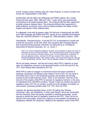 annual midyear review meeting under the Trade Protocol, in order to monitor and
ensure the implementation of the MOU.
Conformably with the MOU, the Philippines and PROC entered into a Trade
Protocol for the years 1989, 1990 and 1991, 24 under which was specified the
commodities to be traded between them. The protocols affirmed their agreement
to jointly endeavor between them. The protocols affirmed their agreement to
jointly endeavor to achieve more or less a balance between the values of their
imports and exports in their bilateral trade.
It is allegedly in line with its powers under LOI 444 and in keeping with the MOU
and Trade Protocols with PROC that PITC issued its now assailed Administrative
Order No. SOCPEC 89-08-0125 on August 30, 1989 (amended in March, 1992).
Undoubtedly, President Aquino, in issuing EO 133, is empowered to modify and
amend the provisions of LOI 444, which was issued by then President Marcos,
both issuances being executive directives. As observed by us in Philippine
Association of Services Exporters, Inc. vs. Torres, 26
there is no need for legislative delegation of power to the President to revoke the Letter of
Instruction by way of an Executive Order. This is notwithstanding the fact that the subject
LOI 1190 was issued by President Marcos, when he was extraordinarily empowered to
exercise legislative powers, whereas EO 450 was issued by Pres. Aquino when her
transitional legislative powers have already ceased, since it was found that LOI 1190 was
a mere administrative directive, hence, may be repealed, altered, or modified by EO 450.
We do not agree, however, with the trial court's ruling PITC's authority to issue
rules and regulations pursuant to the Special Provision of LOI 444 and P.D. No.
1071, have already been repealed by EO 133.
While PITC's power to engage in commercial import and export activities is
expressly recognized and allowed under Section 16 (d) of EO 133, the same is
not limited only to new or non-traditional products and markets not normally
pursued by the private business sector. There is not indication in the law of the
removal of the powers of the PITC to exercise its regulatory functions in the area
of importations from SOCPEC countries. Though it does not mention the grant of
regulatory power, EO 133, as worded, is silent as to the abolition or limitation of
such powers, previously granted under P.D. 1071, from the PITC.
Likewise, the general repealing clause in EO 133 stating that "all laws,
ordinances, rules, and regulations, or other parts thereof, which are inconsistent
with the Executive Order are hereby repealed or modified accordingly, cannot
operate to abolish the grant of regulatory powers to the PITC. There can be no
repeal of the said powers, absent any cogency of irreconcilable inconsistency or
repugnancy between the issuances, relating to the regulatory power of the PITC.
 