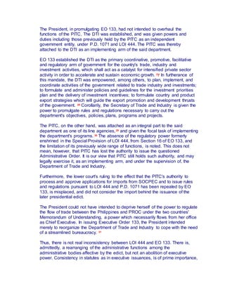 The President, in promulgating EO 133, had not intended to overhaul the
functions of the PITC. The DTI was established, and was given powers and
duties including those previously held by the PITC as an independent
government entity, under P.D. 1071 and LOI 444. The PITC was thereby
attached to the DTI as an implementing arm of the said department.
EO 133 established the DTI as the primary coordinative, promotive, facilitative
and regulatory arm of government for the country's trade, industry and
investment activities, which shall act as a catalyst for intensified private sector
activity in order to accelerate and sustain economic growth. 27 In furtherance of
this mandate, the DTI was empowered, among others, to plan, implement, and
coordinate activities of the government related to trade industry and investments;
to formulate and administer policies and guidelines for the investment priorities
plan and the delivery of investment incentives; to formulate country and product
export strategies which will guide the export promotion and development thrusts
of the government. 28 Corollarily, the Secretary of Trade and Industry is given the
power to promulgate rules and regulations necessary to carry out the
department's objectives, policies, plans, programs and projects.
The PITC, on the other hand, was attached as an integral part to the said
department as one of its line agencies,29 and given the focal task of implementing
the department's programs. 30 The absence of the regulatory power formerly
enshrined in the Special Provision of LOI 444, from Section 16 of EO 133, and
the limitation of its previously wide range of functions, is noted. This does not
mean, however, that PITC has lost the authority to issue the questioned
Administrative Order. It is our view that PITC still holds such authority, and may
legally exercise it, as an implementing arm, and under the supervision of, the
Department of Trade and Industry.
Furthermore, the lower court's ruling to the effect that the PITC's authority to
process and approve applications for imports from SOCPEC and to issue rules
and regulations pursuant to LOI 444 and P.D. 1071 has been repealed by EO
133, is misplaced, and did not consider the import behind the issuance of the
later presidential edict.
The President could not have intended to deprive herself of the power to regulate
the flow of trade between the Philippines and PROC under the two countries'
Memorandum of Understanding, a power which necessarily flows from her office
as Chief Executive. In issuing Executive Order 133, the President intended
merely to reorganize the Department of Trade and Industry to cope with the need
of a streamlined bureaucracy. 31
Thus, there is not real inconsistency between LOI 444 and EO 133. There is,
admittedly, a rearranging of the administrative functions among the
administrative bodies affective by the edict, but not an abolition of executive
power. Consistency in statutes as in executive issuances, is of prime importance,
 