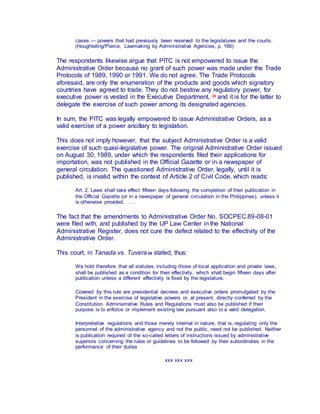 cases — powers that had previously been reserved to the legislatures and the courts.
(Houghteling/Pierce, Lawmaking by Administrative Agencies, p. 166)
The respondents likewise argue that PITC is not empowered to issue the
Administrative Order because no grant of such power was made under the Trade
Protocols of 1989, 1990 or 1991. We do not agree. The Trade Protocols
aforesaid, are only the enumeration of the products and goods which signatory
countries have agreed to trade. They do not bestow any regulatory power, for
executive power is vested in the Executive Department, 35 and it is for the latter to
delegate the exercise of such power among its designated agencies.
In sum, the PITC was legally empowered to issue Administrative Orders, as a
valid exercise of a power ancillary to legislation.
This does not imply however, that the subject Administrative Order is a valid
exercise of such quasi-legislative power. The original Administrative Order issued
on August 30, 1989, under which the respondents filed their applications for
importation, was not published in the Official Gazette or in a newspaper of
general circulation. The questioned Administrative Order, legally, until it is
published, is invalid within the context of Article 2 of Civil Code, which reads:
Art. 2. Laws shall take effect fifteen days following the completion of their publication in
the Official Gazette (or in a newspaper of general circulation in the Philippines), unless it
is otherwise provided. . . .
The fact that the amendments to Administrative Order No. SOCPEC 89-08-01
were filed with, and published by the UP Law Center in the National
Administrative Register, does not cure the defect related to the effectivity of the
Administrative Order.
This court, in Tanada vs. Tuvera36 stated, thus:
We hold therefore that all statutes, including those of local application and private laws,
shall be published as a condition for their effectivity, which shall begin fifteen days after
publication unless a different effectivity is fixed by the legislature.
Covered by this rule are presidential decrees and executive orders promulgated by the
President in the exercise of legislative powers or, at present, directly conferred by the
Constitution. Administrative Rules and Regulations must also be published if their
purpose is to enforce or implement existing law pursuant also to a valid delegation.
Interpretative regulations and those merely internal in nature, that is, regulating only the
personnel of the administrative agency and not the public, need not be published. Neither
is publication required of the so-called letters of instructions issued by administrative
superiors concerning the rules or guidelines to be followed by their subordinates in the
performance of their duties
xxx xxx xxx
 
