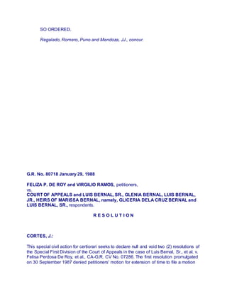 SO ORDERED.
Regalado, Romero, Puno and Mendoza, JJ., concur.
G.R. No. 80718 January 29, 1988
FELIZA P. DE ROY and VIRGILIO RAMOS, petitioners,
vs.
COURT OF APPEALS and LUIS BERNAL, SR., GLENIA BERNAL, LUIS BERNAL,
JR., HEIRS OF MARISSA BERNAL, namely, GLICERIA DELA CRUZ BERNAL and
LUIS BERNAL, SR., respondents.
R E S O L U T I O N
CORTES, J.:
This special civil action for certiorari seeks to declare null and void two (2) resolutions of
the Special First Division of the Court of Appeals in the case of Luis Bernal, Sr., et al. v.
Felisa Perdosa De Roy, et al., CA-G.R. CV No. 07286. The first resolution promulgated
on 30 September 1987 denied petitioners' motion for extension of time to file a motion
 