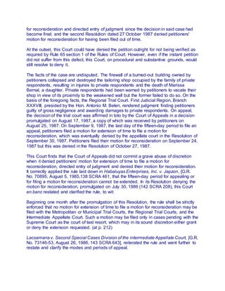 for reconsideration and directed entry of judgment since the decision in said case had
become final; and the second Resolution dated 27 October 1987 denied petitioners'
motion for reconsideration for having been filed out of time.
At the outset, this Court could have denied the petition outright for not being verified as
required by Rule 65 section 1 of the Rules of Court. However, even if the instant petition
did not suffer from this defect, this Court, on procedural and substantive grounds, would
still resolve to deny it.
The facts of the case are undisputed. The firewall of a burned-out building owned by
petitioners collapsed and destroyed the tailoring shop occupied by the family of private
respondents, resulting in injuries to private respondents and the death of Marissa
Bernal, a daughter. Private respondents had been warned by petitioners to vacate their
shop in view of its proximity to the weakened wall but the former failed to do so. On the
basis of the foregoing facts, the Regional Trial Court. First Judicial Region, Branch
XXXVIII, presided by the Hon. Antonio M. Belen, rendered judgment finding petitioners
guilty of gross negligence and awarding damages to private respondents. On appeal,
the decision of the trial court was affirmed in toto by the Court of Appeals in a decision
promulgated on August 17, 1987, a copy of which was received by petitioners on
August 25, 1987. On September 9, 1987, the last day of the fifteen-day period to file an
appeal, petitioners filed a motion for extension of time to file a motion for
reconsideration, which was eventually denied by the appellate court in the Resolution of
September 30, 1987. Petitioners filed their motion for reconsideration on September 24,
1987 but this was denied in the Resolution of October 27, 1987.
This Court finds that the Court of Appeals did not commit a grave abuse of discretion
when it denied petitioners' motion for extension of time to file a motion for
reconsideration, directed entry of judgment and denied their motion for reconsideration.
It correctly applied the rule laid down in Habaluyas Enterprises, Inc. v. Japzon, [G.R.
No. 70895, August 5, 1985,138 SCRA 461, that the fifteen-day period for appealing or
for filing a motion for reconsideration cannot be extended. In its Resolution denying the
motion for reconsideration, promulgated on July 30, 1986 (142 SCRA 208), this Court
en banc restated and clarified the rule, to wit:
Beginning one month after the promulgation of this Resolution, the rule shall be strictly
enforced that no motion for extension of time to file a motion for reconsideration may be
filed with the Metropolitan or Municipal Trial Courts, the Regional Trial Courts, and the
Intermediate Appellate Court. Such a motion may be filed only in cases pending with the
Supreme Court as the court of last resort, which may in its sound discretion either grant
or deny the extension requested. (at p. 212)
Lacsamana v. Second Special Cases Division of the intermediate Appellate Court, [G.R.
No. 73146-53, August 26, 1986, 143 SCRA 643], reiterated the rule and went further to
restate and clarify the modes and periods of appeal.
 