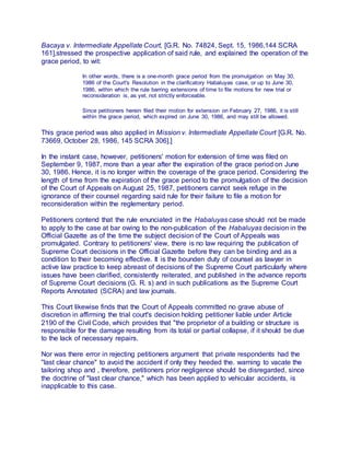 Bacaya v. Intermediate Appellate Court, [G.R. No. 74824, Sept. 15, 1986,144 SCRA
161],stressed the prospective application of said rule, and explained the operation of the
grace period, to wit:
In other words, there is a one-month grace period from the promulgation on May 30,
1986 of the Court's Resolution in the clarificatory Habaluyas case, or up to June 30,
1986, within which the rule barring extensions of time to file motions for new trial or
reconsideration is, as yet, not strictly enforceable.
Since petitioners herein filed their motion for extension on February 27, 1986, it is still
within the grace period, which expired on June 30, 1986, and may still be allowed.
This grace period was also applied in Mission v. Intermediate Appellate Court [G.R. No.
73669, October 28, 1986, 145 SCRA 306].]
In the instant case, however, petitioners' motion for extension of time was filed on
September 9, 1987, more than a year after the expiration of the grace period on June
30, 1986. Hence, it is no longer within the coverage of the grace period. Considering the
length of time from the expiration of the grace period to the promulgation of the decision
of the Court of Appeals on August 25, 1987, petitioners cannot seek refuge in the
ignorance of their counsel regarding said rule for their failure to file a motion for
reconsideration within the reglementary period.
Petitioners contend that the rule enunciated in the Habaluyas case should not be made
to apply to the case at bar owing to the non-publication of the Habaluyas decision in the
Official Gazette as of the time the subject decision of the Court of Appeals was
promulgated. Contrary to petitioners' view, there is no law requiring the publication of
Supreme Court decisions in the Official Gazette before they can be binding and as a
condition to their becoming effective. It is the bounden duty of counsel as lawyer in
active law practice to keep abreast of decisions of the Supreme Court particularly where
issues have been clarified, consistently reiterated, and published in the advance reports
of Supreme Court decisions (G. R. s) and in such publications as the Supreme Court
Reports Annotated (SCRA) and law journals.
This Court likewise finds that the Court of Appeals committed no grave abuse of
discretion in affirming the trial court's decision holding petitioner liable under Article
2190 of the Civil Code, which provides that "the proprietor of a building or structure is
responsible for the damage resulting from its total or partial collapse, if it should be due
to the lack of necessary repairs.
Nor was there error in rejecting petitioners argument that private respondents had the
"last clear chance" to avoid the accident if only they heeded the. warning to vacate the
tailoring shop and , therefore, petitioners prior negligence should be disregarded, since
the doctrine of "last clear chance," which has been applied to vehicular accidents, is
inapplicable to this case.
 