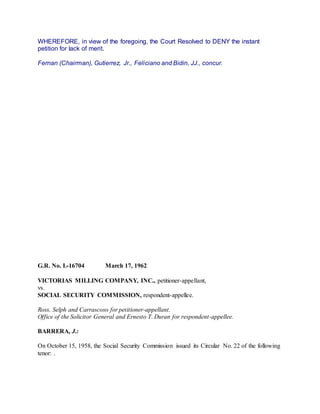 WHEREFORE, in view of the foregoing, the Court Resolved to DENY the instant
petition for lack of merit.
Fernan (Chairman), Gutierrez, Jr., Feliciano and Bidin, JJ., concur.
G.R. No. L-16704 March 17, 1962
VICTORIAS MILLING COMPANY, INC., petitioner-appellant,
vs.
SOCIAL SECURITY COMMISSION, respondent-appellee.
Ross, Selph and Carrascoso for petitioner-appellant.
Office of the Solicitor General and Ernesto T. Duran for respondent-appellee.
BARRERA, J.:
On October 15, 1958, the Social Security Commission issued its Circular No. 22 of the following
tenor: .
 