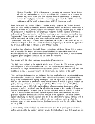 Effective November 1, 1958, all Employers in computing the premiums due the System,
will take into consideration and include in the Employee's remuneration all bonuses and
overtime pay, as well as the cash value of other media of remuneration. All these will
comprise the Employee's remuneration or earnings, upon which the 3-1/2% and 2-1/2%
contributions will be based, up to a maximum of P500 for any one month.
Upon receipt of a copy thereof, petitioner Victorias Milling Company, Inc., through counsel,
wrote the Social Security Commission in effect protesting against the circular as contradictory to
a previous Circular No. 7, dated October 7, 1957 expressly excluding overtime pay and bonus in
the computation of the employers' and employees' respective monthly premium contributions,
and submitting, "In order to assist your System in arriving at a proper interpretation of the term
'compensation' for the purposes of" such computation, their observations on Republic Act 1161
and its amendment and on the general interpretation of the words "compensation",
"remuneration" and "wages". Counsel further questioned the validity of the circular for lack of
authority on the part of the Social Security Commission to promulgate it without the approval of
the President and for lack of publication in the Official Gazette.
Overruling these objections, the Social Security Commission ruled that Circular No. 22 is not a
rule or regulation that needed the approval of the President and publication in the Official
Gazette to be effective, but a mere administrative interpretation of the statute, a mere statement
of general policy or opinion as to how the law should be construed.
Not satisfied with this ruling, petitioner comes to this Court on appeal.
The single issue involved in this appeal is whether or not Circular No. 22 is a rule or regulation,
as contemplated in Section 4(a) of Republic Act 1161 empowering the Social Security
Commission "to adopt, amend and repeal subject to the approval of the President such rules and
regulations as may be necessary to carry out the provisions and purposes of this Act."
There can be no doubt that there is a distinction between an administrative rule or regulation and
an administrative interpretation of a law whose enforcement is entrusted to an administrative
body. When an administrative agency promulgates rules and regulations, it "makes" a new law
with the force and effect of a valid law, while when it renders an opinion or gives a statement of
policy, it merely interprets a pre-existing law (Parker, Administrative Law, p. 197; Davis,
Administrative Law, p. 194). Rules and regulations when promulgated in pursuance of the
procedure or authority conferred upon the administrative agency by law, partake of the nature of
a statute, and compliance therewith may be enforced by a penal sanction provided in the law.
This is so because statutes are usually couched in general terms, after expressing the policy,
purposes, objectives, remedies and sanctions intended by the legislature. The details and the
manner of carrying out the law are often times left to the administrative agency entrusted with its
enforcement. In this sense, it has been said that rules and regulations are the product of a
delegated power to create new or additional legal provisions that have the effect of law. (Davis,
op. cit., p. 194.) .
A rule is binding on the courts so long as the procedure fixed for its promulgation is followed
and its scope is within the statutory authority granted by the legislature, even if the courts are not
 