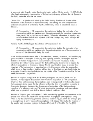 in agreement with the policy stated therein or its innate wisdom (Davis, op. cit., 195-197). On the
other hand, administrative interpretation of the law is at best merely advisory, for it is the courts
that finally determine what the law means.
Circular No. 22 in question was issued by the Social Security Commission, in view of the
amendment of the provisions of the Social Security Law defining the term "compensation"
contained in Section 8 (f) of Republic Act No. 1161 which, before its amendment, reads as
follows: .
(f) Compensation — All remuneration for employment include the cash value of any
remuneration paid in any medium other than cash except (1) that part of the remuneration
in excess of P500 received during the month; (2) bonuses, allowances or overtime pay;
and (3) dismissal and all other payments which the employer may make, although not
legally required to do so.
Republic Act No. 1792 changed the definition of "compensation" to:
(f) Compensation — All remuneration for employment include the cash value of any
remuneration paid in any medium other than cash except that part of the remuneration in
excess of P500.00 received during the month.
It will thus be seen that whereas prior to the amendment, bonuses, allowances, and overtime pay
given in addition to the regular or base pay were expressly excluded, or exempted from the
definition of the term "compensation", such exemption or exclusion was deleted by the
amendatory law. It thus became necessary for the Social Security Commission to interpret the
effect of such deletion or elimination. Circular No. 22 was, therefore, issued to apprise those
concerned of the interpretation or understanding of the Commission, of the law as amended,
which it was its duty to enforce. It did not add any duty or detail that was not already in the law
as amended. It merely stated and circularized the opinion of the Commission as to how the law
should be construed. 1äwphï1.ñët
The case of People v. Jolliffe (G.R. No. L-9553, promulgated on May 30, 1959) cited by
appellant, does not support its contention that the circular in question is a rule or regulation.
What was there said was merely that a regulation may be incorporated in the form of a circular.
Such statement simply meant that the substance and not the form of a regulation is decisive in
determining its nature. It does not lay down a general proposition of law that any circular,
regardless of its substance and even if it is only interpretative, constitutes a rule or regulation
which must be published in the Official Gazette before it could take effect.
The case of People v. Que Po Lay (50 O.G. 2850) also cited by appellant is not applicable to the
present case, because the penalty that may be incurred by employers and employees if they
refuse to pay the corresponding premiums on bonus, overtime pay, etc. which the employer pays
to his employees, is not by reason of non-compliance with Circular No. 22, but for violation of
the specific legal provisions contained in Section 27(c) and (f) of Republic Act No. 1161.
 