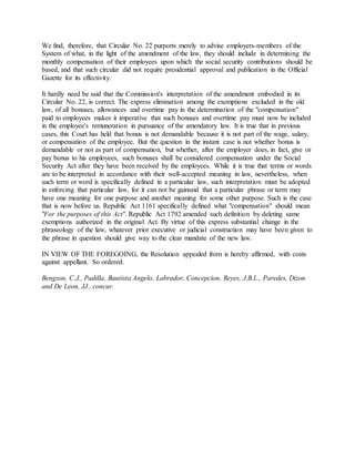 We find, therefore, that Circular No. 22 purports merely to advise employers-members of the
System of what, in the light of the amendment of the law, they should include in determining the
monthly compensation of their employees upon which the social security contributions should be
based, and that such circular did not require presidential approval and publication in the Official
Gazette for its effectivity.
It hardly need be said that the Commission's interpretation of the amendment embodied in its
Circular No. 22, is correct. The express elimination among the exemptions excluded in the old
law, of all bonuses, allowances and overtime pay in the determination of the "compensation"
paid to employees makes it imperative that such bonuses and overtime pay must now be included
in the employee's remuneration in pursuance of the amendatory law. It is true that in previous
cases, this Court has held that bonus is not demandable because it is not part of the wage, salary,
or compensation of the employee. But the question in the instant case is not whether bonus is
demandable or not as part of compensation, but whether, after the employer does, in fact, give or
pay bonus to his employees, such bonuses shall be considered compensation under the Social
Security Act after they have been received by the employees. While it is true that terms or words
are to be interpreted in accordance with their well-accepted meaning in law, nevertheless, when
such term or word is specifically defined in a particular law, such interpretation must be adopted
in enforcing that particular law, for it can not be gainsaid that a particular phrase or term may
have one meaning for one purpose and another meaning for some other purpose. Such is the case
that is now before us. Republic Act 1161 specifically defined what "compensation" should mean
"For the purposes of this Act". Republic Act 1792 amended such definition by deleting same
exemptions authorized in the original Act. By virtue of this express substantial change in the
phraseology of the law, whatever prior executive or judicial construction may have been given to
the phrase in question should give way to the clear mandate of the new law.
IN VIEW OF THE FOREGOING, the Resolution appealed from is hereby affirmed, with costs
against appellant. So ordered.
Bengzon, C.J., Padilla, Bautista Angelo, Labrador, Concepcion, Reyes, J.B.L., Paredes, Dizon
and De Leon, JJ., concur.
 