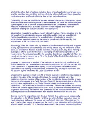 We hold therefore that all statutes, including those of local application and private laws,
shall be published as a condition for their effectivity, which shall begin fifteen days after
publication unless a different effectivity date is fixed by the legislature.
Covered by this rule are presidential decrees and executive orders promulgated by the
President in the exercise of legislative powers whenever the same are validly delegated
by the legislature or, at present, directly conferred by the Constitution. administrative
rules and regulations must a also be published if their purpose is to enforce or
implement existing law pursuant also to a valid delegation.
Interpretative regulations and those merely internal in nature, that is, regulating only the
personnel of the administrative agency and not the public, need not be published.
Neither is publication required of the so-called letters of instructions issued by
administrative superiors concerning the rules or guidelines to be followed by their
subordinates in the performance of their duties.
Accordingly, even the charter of a city must be published notwithstanding that it applies
to only a portion of the national territory and directly affects only the inhabitants of that
place. All presidential decrees must be published, including even, say, those naming a
public place after a favored individual or exempting him from certain prohibitions or
requirements. The circulars issued by the Monetary Board must be published if they are
meant not merely to interpret but to "fill in the details" of the Central Bank Act which that
body is supposed to enforce.
However, no publication is required of the instructions issued by, say, the Minister of
Social Welfare on the case studies to be made in petitions for adoption or the rules laid
down by the head of a government agency on the assignments or workload of his
personnel or the wearing of office uniforms. Parenthetically, municipal ordinances are
not covered by this rule but by the Local Government Code.
We agree that publication must be in full or it is no publication at all since its purpose is
to inform the public of the contents of the laws. As correctly pointed out by the
petitioners, the mere mention of the number of the presidential decree, the title of such
decree, its whereabouts (e.g., "with Secretary Tuvera"), the supposed date of effectivity,
and in a mere supplement of the Official Gazette cannot satisfy the publication
requirement. This is not even substantial compliance. This was the manner, incidentally,
in which the General Appropriations Act for FY 1975, a presidential decree undeniably
of general applicability and interest, was "published" by the Marcos administration. 7 The
evident purpose was to withhold rather than disclose information on this vital law.
Coming now to the original decision, it is true that only four justices were categorically
for publication in the Official Gazette 8 and that six others felt that publication could be
made elsewhere as long as the people were sufficiently informed. 9 One reserved his
vote 10 and another merely acknowledged the need for due publication without indicating
where it should be made. 11 It is therefore necessary for the present membership of this
 