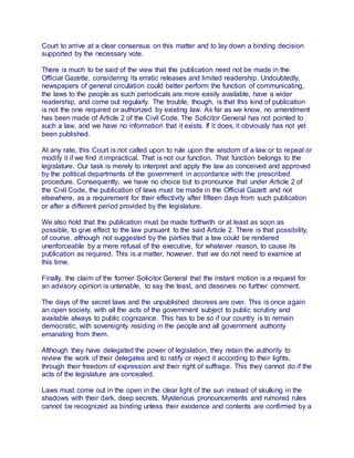 Court to arrive at a clear consensus on this matter and to lay down a binding decision
supported by the necessary vote.
There is much to be said of the view that the publication need not be made in the
Official Gazette, considering its erratic releases and limited readership. Undoubtedly,
newspapers of general circulation could better perform the function of communicating,
the laws to the people as such periodicals are more easily available, have a wider
readership, and come out regularly. The trouble, though, is that this kind of publication
is not the one required or authorized by existing law. As far as we know, no amendment
has been made of Article 2 of the Civil Code. The Solicitor General has not pointed to
such a law, and we have no information that it exists. If it does, it obviously has not yet
been published.
At any rate, this Court is not called upon to rule upon the wisdom of a law or to repeal or
modify it if we find it impractical. That is not our function. That function belongs to the
legislature. Our task is merely to interpret and apply the law as conceived and approved
by the political departments of the government in accordance with the prescribed
procedure. Consequently, we have no choice but to pronounce that under Article 2 of
the Civil Code, the publication of laws must be made in the Official Gazett and not
elsewhere, as a requirement for their effectivity after fifteen days from such publication
or after a different period provided by the legislature.
We also hold that the publication must be made forthwith or at least as soon as
possible, to give effect to the law pursuant to the said Article 2. There is that possibility,
of course, although not suggested by the parties that a law could be rendered
unenforceable by a mere refusal of the executive, for whatever reason, to cause its
publication as required. This is a matter, however, that we do not need to examine at
this time.
Finally, the claim of the former Solicitor General that the instant motion is a request for
an advisory opinion is untenable, to say the least, and deserves no further comment.
The days of the secret laws and the unpublished decrees are over. This is once again
an open society, with all the acts of the government subject to public scrutiny and
available always to public cognizance. This has to be so if our country is to remain
democratic, with sovereignty residing in the people and all government authority
emanating from them.
Although they have delegated the power of legislation, they retain the authority to
review the work of their delegates and to ratify or reject it according to their lights,
through their freedom of expression and their right of suffrage. This they cannot do if the
acts of the legislature are concealed.
Laws must come out in the open in the clear light of the sun instead of skulking in the
shadows with their dark, deep secrets. Mysterious pronouncements and rumored rules
cannot be recognized as binding unless their existence and contents are confirmed by a
 