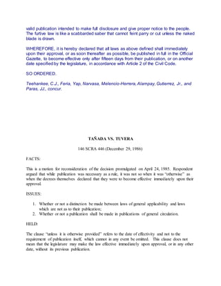 valid publication intended to make full disclosure and give proper notice to the people.
The furtive law is like a scabbarded saber that cannot feint parry or cut unless the naked
blade is drawn.
WHEREFORE, it is hereby declared that all laws as above defined shall immediately
upon their approval, or as soon thereafter as possible, be published in full in the Official
Gazette, to become effective only after fifteen days from their publication, or on another
date specified by the legislature, in accordance with Article 2 of the Civil Code.
SO ORDERED.
Teehankee, C.J., Feria, Yap, Narvasa, Melencio-Herrera, Alampay, Gutierrez, Jr., and
Paras, JJ., concur.
TAÑADA VS. TUVERA
146 SCRA 446 (December 29, 1986)
FACTS:
This is a motion for reconsideration of the decision promulgated on April 24, 1985. Respondent
argued that while publication was necessary as a rule, it was not so when it was “otherwise” as
when the decrees themselves declared that they were to become effective immediately upon their
approval.
ISSUES:
1. Whether or not a distinction be made between laws of general applicability and laws
which are not as to their publication;
2. Whether or not a publication shall be made in publications of general circulation.
HELD:
The clause “unless it is otherwise provided” refers to the date of effectivity and not to the
requirement of publication itself, which cannot in any event be omitted. This clause does not
mean that the legislature may make the law effective immediately upon approval, or in any other
date, without its previous publication.
 