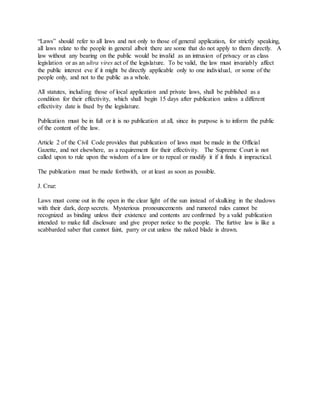 “Laws” should refer to all laws and not only to those of general application, for strictly speaking,
all laws relate to the people in general albeit there are some that do not apply to them directly. A
law without any bearing on the public would be invalid as an intrusion of privacy or as class
legislation or as an ultra vires act of the legislature. To be valid, the law must invariably affect
the public interest eve if it might be directly applicable only to one individual, or some of the
people only, and not to the public as a whole.
All statutes, including those of local application and private laws, shall be published as a
condition for their effectivity, which shall begin 15 days after publication unless a different
effectivity date is fixed by the legislature.
Publication must be in full or it is no publication at all, since its purpose is to inform the public
of the content of the law.
Article 2 of the Civil Code provides that publication of laws must be made in the Official
Gazette, and not elsewhere, as a requirement for their effectivity. The Supreme Court is not
called upon to rule upon the wisdom of a law or to repeal or modify it if it finds it impractical.
The publication must be made forthwith, or at least as soon as possible.
J. Cruz:
Laws must come out in the open in the clear light of the sun instead of skulking in the shadows
with their dark, deep secrets. Mysterious pronouncements and rumored rules cannot be
recognized as binding unless their existence and contents are confirmed by a valid publication
intended to make full disclosure and give proper notice to the people. The furtive law is like a
scabbarded saber that cannot faint, parry or cut unless the naked blade is drawn.
 