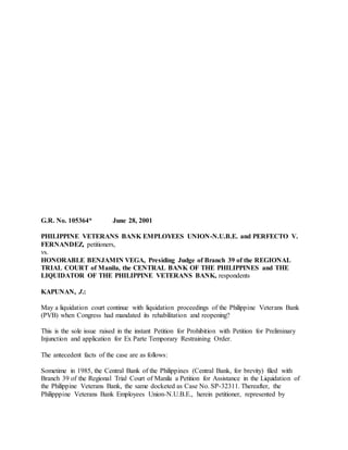 G.R. No. 105364* June 28, 2001
PHILIPPINE VETERANS BANK EMPLOYEES UNION-N.U.B.E. and PERFECTO V.
FERNANDEZ, petitioners,
vs.
HONORABLE BENJAMIN VEGA, Presiding Judge of Branch 39 of the REGIONAL
TRIAL COURT of Manila, the CENTRAL BANK OF THE PHILIPPINES and THE
LIQUIDATOR OF THE PHILIPPINE VETERANS BANK, respondents
KAPUNAN, J.:
May a liquidation court continue with liquidation proceedings of the Philippine Veterans Bank
(PVB) when Congress had mandated its rehabilitation and reopening?
This is the sole issue raised in the instant Petition for Prohibition with Petition for Preliminary
Injunction and application for Ex Parte Temporary Restraining Order.
The antecedent facts of the case are as follows:
Sometime in 1985, the Central Bank of the Philippines (Central Bank, for brevity) filed with
Branch 39 of the Regional Trial Court of Manila a Petition for Assistance in the Liquidation of
the Philippine Veterans Bank, the same docketed as Case No. SP-32311. Thereafter, the
Philipppine Veterans Bank Employees Union-N.U.B.E., herein petitioner, represented by
 
