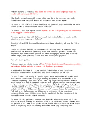petitioner Perfecto V. Fernandez, filed claims for accrued and unpaid employee wages and
benefits with said court in SP-32311.1
After lengthy proceedings, partial payment of the sums due to the employees were made.
However, due to the piecemeal hearings on the benefits, many remain unpaid.2
On March 8, 1991, petitioners moved to disqualify the respondent judge from hearing the above
case on grounds of bias and hostility towards petitioners.3
On January 2, 1992, the Congress enacted Republic Act No. 7169 providing for the rehabilitation
of the Philippine Veterans Bank.4
Thereafter, petitioners filed with the labor tribunals their residual claims for benefits and for
reinstatement upon reopening of the bank.5
Sometime in May 1992, the Central Bank issued a certificate of authority allowing the PVB to
reopen.6
Despite the legislative mandate for rehabilitation and reopening of PVB, respondent judge
continued with the liquidation proceedings of the bank. Moreover, petitioners learned that
respondents were set to order the payment and release of employee benefits upon motion of
another lawyer, while petitioners’ claims have been frozen to their prejudice.
Hence, the instant petition.
Petitioners argue that with the passage of R.A. 7169, the liquidation court became functus officio,
and no longer had the authority to continue with liquidation proceedings.
In a Resolution, dated June 8, 1992, the Supreme Court resolved to issue a Temporary
Restraining Order enjoining the trial court from further proceeding with the case.
On June 22, 1992, VOP Security & Detective Agency (VOPSDA) and its 162 security guards
filed a Motion for Intervention with prayer that they be excluded from the operation of the
Temporary Restraining Order issued by the Court. They alleged that they had filed a motion
before Branch 39 of the RTC of Manila, in SP-No. 32311, praying that said court order PVB to
pay their backwages and salary differentials by authority of R.A. No 6727, Wage Orders No.
NCR-01 and NCR-01-Ad and Wage Orders No. NCR-02 and NCR-02-A; and, that said court, in
an Order dated June 5, 1992, approved therein movants’ case and directed the bank liquidator or
PVB itself to pay the backwages and differentials in accordance with the computation
incorporated in the order. Said intervenors likewise manifested that there was an error in the
computation of the monetary benefits due them.
On August 18, 1992, petitioners, pursuant to the Resolution of this Court, dated July 6, 1992,
filed their Comment opposing the Motion for Leave to File Intervention and for exclusion from
the operation of the T.R.O. on the grounds that the movants have no legal interest in the subject
matter of the pending action; that allowing intervention would only cause delay in the
 