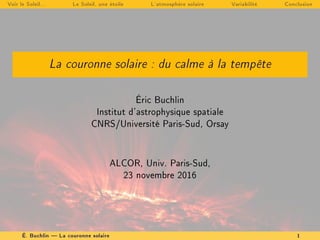 Voir le Soleil... Le Soleil, une étoile L'atmosphère solaire Variabilité Conclusion
La couronne solaire : du calme à la tempête
Éric Buchlin
Institut d'astrophysique spatiale
CNRS/Université Paris-Sud, Orsay
ALCOR, Univ. Paris-Sud,
23 novembre 2016
É. Buchlin  La couronne solaire 1
 