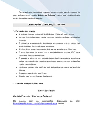 Para a realização da atividade proposta, leiam com muita atenção o estudo de
caso real descrito no cenário “Fábrica de Software”, sendo este cenário utilizado
como referência somente para estudo.
ORIENTAÇÕES DA PRODUÇÃO TEXTUAL
1. Formação dos grupos
 A atividade deve ser realizada EM GRUPO de 2 (dois) a 7 (sete) alunos.
 Na capa do trabalho devem constar os nomes de todos os alunos participantes
do grupo.
 É obrigatória a apresentação da atividade em grupo no polo no horário das
aulas atividades das disciplinas de seminários.
 A indicação do tempo de apresentação é por aproximadamente 20 minutos.
 O texto deve estar de acordo com o estabelecido nas normas ABNT para
construção de documento textual;
 É sugerida a leitura de todo material disponibilizado no ambiente virtual para
melhor compreensão dos conceitos pesquisados, assim como, das bibliografias
citadas nas disciplinas;
 Lembre-se que seu tutor eletrônico está à disposição para sanar as possíveis
dúvidas;
 Acessem a sala do tutor e os fóruns;
 Atenção para o prazo de envio da atividade.
2. Leitura e interpretação da SGA
Fabrica de Software
Cenário Proposto: “Fábrica de Software”
De acordo com as informações disponíveis no site:
https://www.bluecore.com.br/fabrica-de-software, tem-se:
 