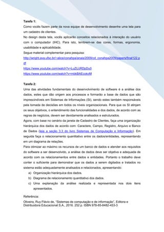 Tarefa 1:
Como vocês fazem parte da nova equipe de desenvolvimento desenhe uma tela para
um cadastro de clientes.
No design desta tela, vocês aplicarão conceitos relacionados à interação do usuário
com o computador (IHC). Para isto, lembrem-se das cores, formas, ergonomia,
usabilidade e aplicabilidade.
Segue material complementar para pesquisa:
http://wright.ava.ufsc.br/~alice/conahpa/anais/2009/cd_conahpa2009/papers/final122.p
df
https://www.youtube.com/watch?v=LuZUJRDpDu0
https://www.youtube.com/watch?v=mbkBAEcokoM
Tarefa 2:
Uma das atividades fundamentais do desenvolvimento de software é a análise dos
dados, estes que dão origem aos processos e formarão a base de dados que são
imprescindíveis em Sistemas de Informações (SI), sendo estes também responsáveis
pela tomada de decisões em todos os níveis organizacionais. Para que os SI atinjam
os seus objetivos, o entendimento das funcionalidades e dos dados, de acordo com as
regras de negócios, devem ser devidamente analisados e estruturados.
Agora, com base no cenário da janela de Cadastro de Clientes, faça uma organização
hierárquica dos dados de acordo com: Caractere, Campo, Registro, Arquivo e Banco
de Dados (leia a seção 3.3 do livro Sistemas de Computação e Informação). Em
seguida faça o relacionamento quantitativo entre os dados/entidades, representando
em um diagrama de relações.
Para otimizar ao máximo os recursos de um banco de dados e atender aos requisitos
do software a ser desenvolvido, a análise de dados deve ser objetiva e adequada de
acordo com os relacionamentos entre dados e entidades. Portanto o trabalho deve
conter o suficiente para demonstrar que os dados a serem digitados e tratados no
sistema estão adequadamente analisados e relacionados, apresentando:
a) Organização hierárquica dos dados.
b) Diagrama de relacionamento quantitativo dos dados.
c) Uma explanação da análise realizada e representada nos dois itens
apresentados.
Referência:
Oliveira, Ruy Flávio de, “Sistemas de computação e de informação”, Editora e
Distribuidora Educacional S.A., 2016. 252 p. ISBN 978-85-8482-453-3
 