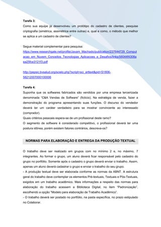 Tarefa 3:
Como sua equipe já desenvolveu um protótipo do cadastro de clientes, pesquise
criptografia (simétrica, assimétrica entre outras) e, qual e como, o método que melhor
se aplica a um cadastro de clientes?
Segue material complementar para pesquisa:
https://www.researchgate.net/profile/Javam_Machado/publication/237644729_Comput
acao_em_Nuvem_Conceitos_Tecnologias_Aplicacoes_e_Desafios/links/56044f4308a
ea25fce3121f3.pdf
http://pepsic.bvsalud.org/scielo.php?script=sci_arttext&pid=S1806-
58212007000100006
Tarefa 4:
Suponha que os softwares fabricados são vendidos por uma empresa terceirizada
denominada “C&A Vendas de Software” (fictício). Na estratégia de venda, fazer a
demonstração do programa apresentando suas funções. O discurso do vendedor
deverá ter um caráter verdadeiro para se mostrar convincente ao interessado
(comprador).
Quais critérios pessoais espera-se de um profissional deste ramo?
O segmento de software é considerado competitivo, o profissional deverá ter uma
postura idônea, porém existem fatores contrários, descreva-os?
NORMAS PARA ELABORAÇÃO E ENTREGA DA PRODUÇÃO TEXTUAL
O trabalho deve ser realizado em grupos com no mínimo 2 e, no máximo, 7
integrantes. Ao formar o grupo, um aluno deverá ficar responsável pelo cadastro do
grupo no portfólio. Somente após o cadastro o grupo deverá enviar o trabalho. Assim,
apenas um aluno deverá cadastrar o grupo e enviar o trabalho do seu grupo.
- A produção textual deve ser elaborada conforme as normas da ABNT. A estrutura
geral do trabalho deve contemplar os elementos Pré-textuais, Textuais e Pós-Textuais,
exigidos em um trabalho acadêmico. Mais informações a respeito das normas para
elaboração do trabalho acessem a Biblioteca Digital, no item “Padronização”,
escolhendo a opção “Modelo para elaboração de Trabalho Acadêmico”.
- O trabalho deverá ser postado no portfólio, na pasta específica, no prazo estipulado
no Colaborar.
 