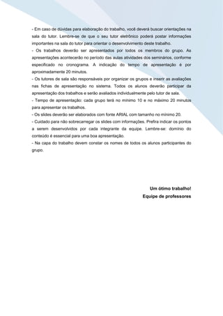 - Em caso de dúvidas para elaboração do trabalho, você deverá buscar orientações na
sala do tutor. Lembre-se de que o seu tutor eletrônico poderá postar informações
importantes na sala do tutor para orientar o desenvolvimento deste trabalho.
- Os trabalhos deverão ser apresentados por todos os membros do grupo. As
apresentações acontecerão no período das aulas atividades dos seminários, conforme
especificado no cronograma. A indicação do tempo de apresentação é por
aproximadamente 20 minutos.
- Os tutores de sala são responsáveis por organizar os grupos e inserir as avaliações
nas fichas de apresentação no sistema. Todos os alunos deverão participar da
apresentação dos trabalhos e serão avaliados individualmente pelo tutor de sala.
- Tempo de apresentação: cada grupo terá no mínimo 10 e no máximo 20 minutos
para apresentar os trabalhos.
- Os slides deverão ser elaborados com fonte ARIAL com tamanho no mínimo 20.
- Cuidado para não sobrecarregar os slides com informações. Prefira indicar os pontos
a serem desenvolvidos por cada integrante da equipe. Lembre-se: domínio do
conteúdo é essencial para uma boa apresentação.
- Na capa do trabalho devem constar os nomes de todos os alunos participantes do
grupo.
Um ótimo trabalho!
Equipe de professores
 