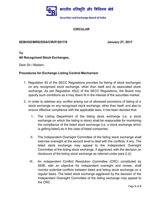 Page 1 of 2
CIRCULAR
SEBI/HO/MRD/DSA/CIR/P/2017/9 January 27, 2017
To
All Recognised Stock Exchanges,
Dear Sir / Madam,
Procedures for Exchange Listing Control Mechanism
1. Regulation 45 of the SECC Regulations provides for listing of stock exchanges
on any recognised stock exchange, other than itself and its associated stock
exchange. As per Regulation 45(2) of the SECC Regulations, the Board may
specify such conditions as it may deem fit in the interest of the securities market.
2. In order to address any conflict arising out of aforesaid provisions of listing of a
stock exchange on any recognised stock exchange, other than itself, and also to
ensure effective compliance with the applicable laws, it has been decided that:
I. The Listing Department of the listing stock exchange (i.e. a stock
exchange on which the listing is done) shall be responsible for monitoring
the compliance of the listed stock exchange (i.e. a stock exchange which
is getting listed) as in the case of listed companies.
II. The Independent Oversight Committee of the listing stock exchange shall
exercise oversight at the second level to deal with the conflicts, if any. The
listed stock exchange may appeal to the Independent Oversight
Committee of the listing stock exchange, if aggrieved, with the decision on
disclosure of the listing stock exchange as referred under para 2 (I).
III. An independent Conflict Resolution Committee (CRC) constituted by
SEBI, with an objective for independent oversight and review, shall
monitor potential conflicts between listed and listing stock exchange on a
regular basis. The listed stock exchange aggrieved by the decision of the
Independent Oversight Committee of the listing exchange may appeal to
the CRC.
भारतीय प्रततभूतत और वितिमय बोर्ड
Securities and Exchange Board of India
 