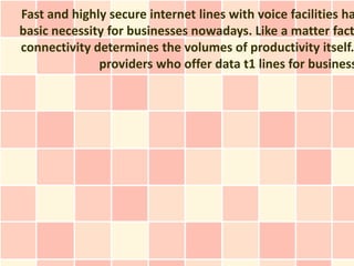 Fast and highly secure internet lines with voice facilities ha
basic necessity for businesses nowadays. Like a matter fact
connectivity determines the volumes of productivity itself.
              providers who offer data t1 lines for business
 