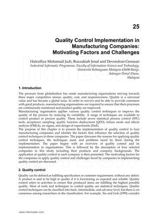 25
Quality Control Implementation in
Manufacturing Companies:
Motivating Factors and Challenges
Hairulliza Mohamad Judi, Ruzzakiah Jenal and Devendran Genasan
Industrial Informatic Programme, Faculty of Information Science and Technology,
Universiti Kebangsaan Malaysia 43600 Bangi,
Selangor Darul Ehsan,
Malaysia
1. Introduction
The pressure from globalisation has made manufacturing organisations moving towards
three major competitive arenas: quality, cost, and responsiveness. Quality is a universal
value and has became a global issue. In order to survive and be able to provide customers
with good products, manufacturing organisations are required to ensure that their processes
are continuously monitored and product quality are improved.
Manufacturing organisation applies various quality control techniques to improve the
quality of the process by reducing its variability. A range of techniques are available to
control product or process quality. These include seven statistical process control (SPC)
tools, acceptance sampling, quality function deployment (QFD), failure mode and effects
analysis (FMEA), six sigma, and design of experiments (DoE).
The purpose of this chapter is to present the implementation of quality control in four
manufacturing companies and identify the factors that influence the selection of quality
control techniques in these companies. The paper discusses the reasons for applying quality
control techniques, the techniques used, and problems faced by them during the
implementation. The paper begins with an overview of quality control and its
implementation in organisations. This is followed by the description of four selected
companies in this study including their products and company backgrounds. The
application of quality control in each company is then presented. The motivating factors for
the companies to apply quality control and challenges faced by companies in implementing
quality control are discussed.
2. Quality control
Quality can be defined as fulfilling specification or customer requirement, without any defect.
A product is said to be high in quality if it is functioning as expected and reliable. Quality
control refers to activities to ensure that produced items are fulfilling the highest possible
quality. Most of tools and techniques to control quality are statistical techniques. Quality
control techniques can be classified into basic, intermediate, and advance level, but there is no
consensus among researchers in the classification. For example, Xie and Goh (1999) consider
www.intechopen.com
 