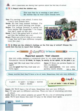 Л . John's classmates are sharing their opinions about the first day of school.
1) Report what the children say.
• • • • •
Tom says that he is starting a new school.
He worries that he won't have friends here.
Tom: I'm starting a new school. I worry that
I won't have friends here.
Sarah: We had long summer holidays. I'm
glad that we start learning new things.
Susan: I'm looking forward to seeing our
form teacher Mrs Langridge.* I'm happy
that she'll teach us this year.
David: I don't like going back to school. It's
sad that the holidays are over.
Bryan: There are a lot of clubs at our school.
I hope that we'll have different competi­
tions this year.
| 2) What are the children's feelings on the first day of school? Choose the
words from the box to report their feelings.
grQmWQi in focus
Reported speech: 'that'-clauses
Для того чтобы передать в косвенной речи то, что люди думают, чувствуют, ис­
пользуются глаголы to think, to hope, to worry, to be upset, to be glad и др.
Lucy: Ugh! We must wear that uniform Люси: У! Опять мы должны будем но-
again! сить эту форму!
Lucy is upset that they must wear uni- Люси расстроена, что они опять
forms again. должны носить форму. Q § p 204
Susan worries that they'll have a lot of tests. Sometimes they are very difficult.
lots of tests
is glad is upset • is happy • worries
hopes • thinks
4
i a lot of
Susan: Oh! We'll have a lot of tests. Sometimes they are very difficult.
Dan: I'll take part in different activities. There are lots of interesting activities
at school.
Linda: Most of the school subjects are great! We do a lot of interesting projects!
Jane: We'll have discos this year! I'll play in the school band again.
10
 