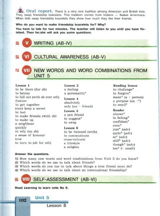 й.
2. Oral report. There is a very nice tradition among American and British kids.
They swap friendship bracelets. This tradition comes from Indians — Native Americans.
When kids swap friendship bracelets they show how much they like their friends.
Who do you want to make friendship bracelets for? Why?
You have to talk for two minutes. The teacher will listen to you until you have fin­
ished. Then he/she will ask you some questions.
ОWRITING (AB-IV)
S
^У сл
"T1
'RAL AWARENESS (AB-V)
m ^ ™ NEW WORDS AND WORD COMBINATIONS FROM
UNIT 5
Lesson 1
to be there (for sb)
to betray
to fall out (with sb over sth)
forever
to get together
(can) keep a secret
to last
to make friends (with sb)
to make up
a neighbour
quickly
to rely (on sb)
a sense of humour
true
to turn to (sb for sth)
Lesson 2
a feeling
a personality*
Lesson 4
absolutely
only (an ~ friend)
Lesson 5
a pen friend
to suggest*
to swap
Lesson 6
to be twinned (with)
to communicate
cross-cultural
a lifestyle
a religion
Reading lesson
to challenge*
to forgive*
mean* (a ~ person)
a purpose (on ~*)
to smell*
Reader
almost*
to belong*
confident*
even*
just* (adv)
quite* (adv)
so* {adv)
still* (adv)
though* (adv)
too'" (~ small)
Answer the questions.
1) How many new words and word combinations from Unit 5 do you know?
2) Which words do we use to talk about friends?
3) Which words do you use to talk about things a true friend must do?
4) Which words do we use to talk about an international friendship?
ь SELF-ASSESSMENT (AB-VI)
Read Learning to learn note No 8.
102
Ur it 5
Lesson 8
 