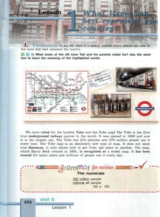 гтщ acm
с г&рг%6еШ ион
_, COLLWCri„ J ^ ^У _• ^ -I S -V -I - •
••••мммчрвмнкшнмммммимрм^'.
X , V o c a b u l a r y . In the UK, there is a special website where visitors can vote for
the icons that best represent the country.
1) What icons of the UK have Ted and his parents voted for? Use the word
box to learn the meaning of the highlighted words.
We have voted for the London Tube and the Tube map! The Tube is the first
true underground railway system in the world. It was opened in 1863 and now
it is the largest one. The Tube has 274 stations and 270 million people use it
every year. The Tube map is an absolutely new type of map. It does not show
true distances, it only shows how to get from one place to another. The map,
which Harry Beck created in 1931, is recognized as a model map. It has been
around for many years and millions of people use it every day.
I QfUfY)№Q( f>r mWion
The numerals
150 million people
millions of people
GS p. 193
. ^ Г • • • •
104
Unit 6
Lesson
 