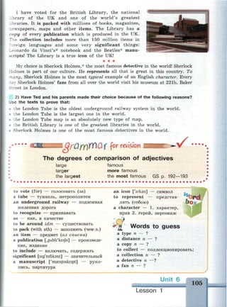 I have voted for the British Library, the national
ibrary of the UK and one of the world's greatest
libraries. It is packed with millions of books, magazines,
newspapers, maps and other items. The Library has a
copy of every publication which is produced in the UK.
The collection includes more than 150 million items in
foreign languages and some very significant things:
Leonardo da Vinci's* notebook and the Beatles* manu­
scripts! The Library is a true icon of the UK!
• • •
My choice is Sherlock Holmes,* the most famous detective in the world! Sherlock
Holmes is part of our culture. He represents all that is great in this country. To
-iany, Sherlock Holmes is the most typical example of an English character. Every
ly Sherlock Holmes' fans from all over the world visit his museum at 221b, Baker
Street in London.
2) Have Ted and his parents made their choice because of the following reasons?
Use the texts to prove that:
• the London Tube is the oldest underground railway system in the world.
• the London Tube is the largest one in the world.
• the London Tube map is an absolutely new type of map.
• the British Library is one of the greatest libraries in the world.
• Sherlock Holmes is one of the most famous detectives in the world.
^.QrOjfYiWQf fw revision • / •
The degrees of comparison of adjectives
large famous
larger more famous
the largest the most famous GS p. 192—193
to vote (for) — голосовать (за)
a tube — туннель, метрополитен
an underground railway — подземная
железная дорога
to recognize — признавать
as — как, в качестве
to be around idm — существовать
to pack (with sth) — заполнять (чём-л.)
an item — предмет (из списка)
a publication [,pAbli'keijh] — произведе­
ние, издание
to include — включать, содержать
significant [sig'nifikant] — значительный
a manuscript ['masnjusknpt] — руко­
пись, партитура
an icon f'aiksn] — символ
to represent — представ­
лять (собою)
a character — 1. характер,
нрав 2. герой, персонаж
Words to guess
a type n — ?
a distance n — ?
a copy n — ?
to collect — коллекционировать;
a collection n — ?
a detective n —?
a fan n — ?
Unit 6
105
Lesson 1
 