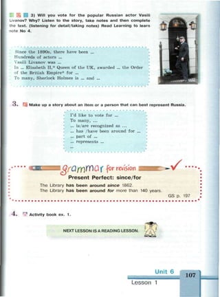 3) Will you vote for the popular Russian actor Vasili
Livanov? Why? Listen to the story, take notes and then complete
the text, (listening for detail/taking notes) Read Learning to learn
~ote No 4.
Since the 1890s, there have been ...
Hundreds of actors ...
Vasili Livanov was ...
In ... Elisabeth II,* Queen of the UK, awarded ... the Order
of the British Empire* for ...
To many, Sherlock Holmes is ... and ...
O . | Make up a story about an item or a person that can best represent Russia.
I'd like to vote for ...
To many, ...
... is/are recognized as ...
... has /have been around for ...
... part of ...
... represents ...
drOfYJffluf for revision
Present Perfect: since/for
The Library has b e e n around since 1862.
The Library has b e e n around for more than 140 years.
• ..
GS p. 197
4. Ф Activity book ex. 1 .
NEXT LESSON IS A READING LESSON.
Unit 6
107
Lesson 1
 