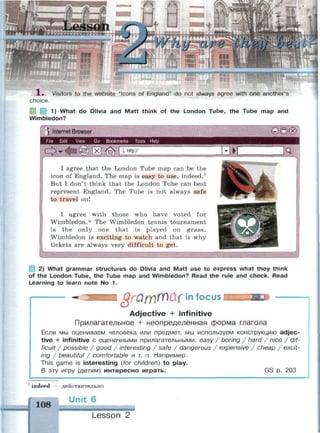 rg'yvpe en Ов о
1« Visitors to the website "Icons of England" do not always agree with one another's
choice.
1) What do Olivia and Matt think of the London Tube, the Tube map and
Wimbledon?
) Internet Browser
File Edit View Go Bookmarks Tools Help
^ 0 ( x )
О X  http://
I agree that the London Tube map can be the
icon of England. The map is easy to use, indeed.1
But I don't think that the London Tube can best
represent England. The Tube is not always safe
to travel on!
I agree w i t h those who h a v e voted for
Wimbledon.* The Wimbledon tennis tournament
is t h e only one t h a t is played on g r a s s .
Wimbledon is exciting to watch and that is why
tickets are always very difficult to get.
2) What grammar structures do Olivia and Matt use to express what they think
of the London Tube, the Tube map and Wimbledon? Read the rule and check. Read
Learning to learn note No 1.
§rQtr№u< in focus
Adjective + infinitive
Прилагательное + неопределённая форма глагола
Если мы оцениваем человека или предмет, мы используем конструкцию adjec­
tive + infinitive с оценочными прилагательными: easy / boring / hard / nice / dif­
ficult / possible / good / interesting / safe / dangerous / expensive / cheap / excit­
ing / beautiful / comfortable и т. п. Например:
This game is interesting {for children) to play.
В эту игру (детям) интересно играть. GS р. 203
1
indeed
108
— действительно
Unit 6
Lesson 2
 