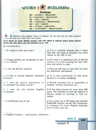 ГОЯ*>
Prefixes
im + possible = impossible
in + expensive = inexpensive
un + easy = uneasy
un + interesting = uninteresting
un + safe = unsafe
un + exciting = unexciting
un + comfortable = uncomfortable
L-. Visitors to the website "Icons of England" do not only vote for other people's
znoice but they can make their own choice.
What items do some British people vote for? What is special about these items?
Match the two parts and the pictures on p. 110.
^- www.icons.org.ru
I My choice is fish and chips.*
» Cottage gardens are recognized as part
f our culture.
3) I love the British weather!
I'd like to include Madame Tussaud's
•fuseum.*
i i I vote for Alice's Adventures
Vonderland* by Lewis Carroll.*
in
6) I vote for the Oxford English
Dictionary!
') A traditional cup of tea!
a) It is a typically English dish. I think
that fish and chips is necessary for every
visitor to the UK to try!
b) The book is a significant part of British
culture. It is very exciting for both chil­
dren and adults to read.
c) They are not easy to look after but they
are absolutely marvellous!
d) It is very interesting to talk about
because it is always changing!
e) British everyday life is impossible to
imagine1
without afternoon tea.
f) It has been around for more than 200
years. The collection of life-size figures of
famous people is exciting to look at,
indeed.
g) It is made up of 20 books and includes
5,000,000 English words! The Dictionary
is necessary for every English language
lover to have and use.
to imagine [I'mascfcin] — представлять, воображать
Unit 6
Lesson 2
109
 