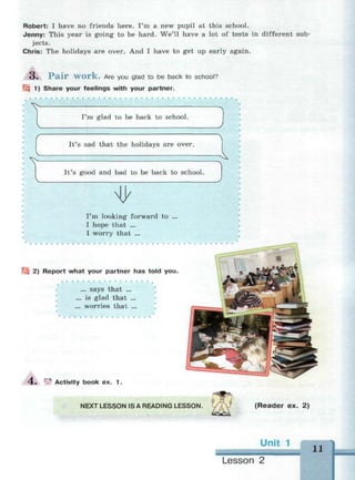 Robert: I have no friends here. I'm a new pupil at this school.
Jenny: This year is going to be hard. We'll have a lot of tests in different sub­
jects.
Chris: The holidays are over. And I have to get up early again.
3 . P a i r W O r k . Are you glad to be back to school?
Щ 1) Share your feelings with your partner.
I'm glad to be back to school.
It's sad that the holidays are over.
It's good and bad to be back to school.
V
I'm looking forward to
I hope that ...
I worry that ...
Щ 2) Report what your partner has told you.
.. says that ...
is glad that ...
worries that ...
4 . ^ Activity book ex. 1.
NEXT LESSON IS A READING LESSON. (Reader ex. 2)
it 1 11
Lesson 2
 