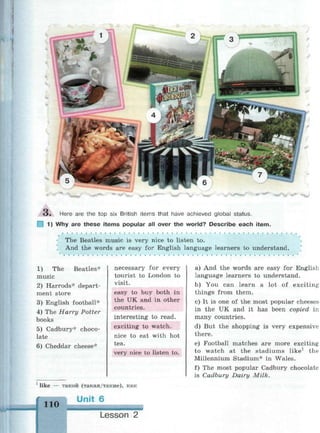 О . Here are the top six British items that have achieved global status.
1 1) Why are these items popular all over the world? Describe each item.
The Beatles music is very nice to listen to.
And the words are easy for English language learners to understand.
1) The Beatles*
music
2) Harrods* depart­
ment store
3) English football*
4) The Harry Potter
books
5) Cadbury* choco­
late
6) Cheddar cheese*
necessary for every
tourist to London to
visit.
easy to buy both in
the UK and in other
countries.
interesting to read.
exciting to watch.
nice to eat with hot
tea.
very nice to listen to.
1
like — такой (такая/такие), как
110
Urit 6
Lesson 2
a) And the words are easy for English
language learners to understand.
b) You can learn a lot of exciting
things from them.
c) It is one of the most popular cheeses
in the UK and it has been copied in
many countries.
d) But the shopping is very expensive
there.
e) Football matches are more exciting
to watch at the stadiums like1
the
Millennium Stadium* in Wales.
f) The most popular Cadbury chocolate
is Cadbury Dairy Milk.
 