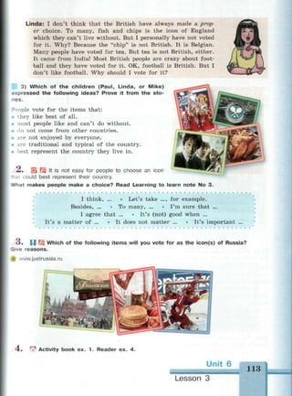 Linda: I don't think that the British have always made a prop­
er choice. To many, fish and chips is the icon of England
which they can't live without. But I personally have not voted
for it. Why? Because the "chip" is not British. It is Belgian.
Many people have voted for tea. But tea is not British, either.
It came from India! Most British people are crazy about foot­
ball and they have voted for it. OK, football is British. But I
don't like football. Why should I vote for it?
3) Which of the children (Paul, Linda, or Mike)
expressed the following ideas? Prove it from the sto-
es.
People vote for the items that:
they like best of all.
• most people like and can't do without.
• do not come from other countries.
• are not enjoyed by everyone.
• are traditional and typical of the country.
• best represent the country they live in.
^ « EL Щ 't is not easy for people to choose an icon
could best represent their country.
-at makes people make a choice? Read Learning to learn note No 3.
I think, ... • Let's take ..., for example.
Besides, ... ° To many, ... * I'm sure that ...
I agree that ... • It's (not) good when ...
It's a matter of ... * It does not matter ... • It's important ...
* ) • И Щ Which of the following items will you vote for as the icon(s) of Russia?
Sirve reasons.
.vww.justrussia.ru
4. ГЛ Activity book ex. 1 . Reader ex. 4.
Unit 6
113
Lesson 3
 