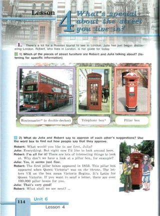about Ilia oli'bii
и оib Hue in?
•ожшашшившщ
1 . There's a lot for a Russian tourist to see in London. Julia has just begun discov­
ering London. Robert, who lives in London, is her guide for today.
B9 1) Which of the pieces of street furniture are Robert and Julia talking about? (lis­
tening for specific information)
Routemaster* (a double-decker) J
| 2) What do Julia and Robert say to approve of each other's suggestions? Use
the word box to find out how people say that they approve.
Robert: What would you like to see first, Julia?
Julia: Everything. But right now I'd like to look around here.
Robert: I'm all for it! There are lots of interesting things to look
at. Why don't we have a look at a pillar box, for example?
Julia: Yes, it seems just fine.
Robert: The first pillar boxes appeared in 1853. This pillar box
appeared when Queen Victoria* was on the throne. The let­
ters VR on the box mean Victoria Regina. It's Latin for
Queen Victoria. If you want to send a letter, there are over
100,000 pillar boxes for you.
Julia: That's very good!
Robert: What shall we see next? ...
114
Unit 6
Lesson 4
 