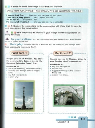 3) What are some other ways to say that you approve?
SAYING THAT YOU APPROVE КАК СКАЗАТЬ, ЧТО ВЫ ОДОБРЯЕТЕ ЧТО-ЛИБО
It s e e m s just fine. Кажется, это как раз то, что надо.
«Yes), t h a t ' s very g o o d ! (Да), очень хорошо!
I'm all for it! Я целиком за!
It's just w h a t I w a n t e d . Это как раз то, что я хотел (а).
4) Replace the expressions in the conversation with those that fit from the
«word box. Act out the conversation.
— . 5Я I What will you say to approve of your foreign friends' suggestions? (lis-
TEfiing for detail)
o . I l l y o u r C u l t u r e . You are discussing with your foreign friend which famous
3&:es in Russia to see first.
; 1) R o l e p l a y . Imagine you are in Moscow. You are talking to your foreign friend.
Mead Learning to learn note No 9.
Pupil card 1
magine you are in Moscow. You start
trie conversation. Suggest seeing the
Ostankino Television Tower* first.
Remember to:
/e some interesting information about it;
• sten to your foreign friend's sugges-
I Dns;
• say that you approve;
• explain why.
Pupil card 2
Imagine you are in Moscow. Listen to
your Russian friend's suggestions.
Remember to:
• say that you approve;
• explain why;
• suggest travelling on the Moscow
Metro first;
• explain your choice.
Unit 6
115
Lesson 4
 