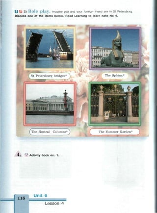 I J f q 2) R o l e p l a y . Imagine you and your foreign friend are in St Petersburg.
Discuss one of the items below. Read Learning to learn note No 4.
The Sphinx*
СThe Rostral Columns
D
4 . ^ Activity book ex. 1.
116
Unit 6
• м н и м а i
Lesson 4
 