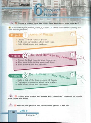 1 . Щ Choose a project you'd like to do. Read Learning to learn note No 7.
щ en.wikipedia.org/wiki/Material_cultureJn_Russian • www.russianculture.ru/./defengl.asp •
www.narodnayamarka.ru
Project 1 Icons of
/
Choose the best items of Russia.
Find some information about each item.
Make illustrations and captions.
яиииии^
The best items /in
• Choose the best items in your hometown.
• Find some information about each item.
• Make illustrations and captions.
my
"^2,
Project Be Russian Ьи
У *иш
r?
Make a list of the best products of Russia.
Find some information about each product.
Make illustrations and comments.
s
iar>
Л. Щ Present your project and answer your classmates' questions to explain
your choice and ideas.
з. щ Discuss your projects and decide which project is the best.
120
Unit 6
Lesson 6
 